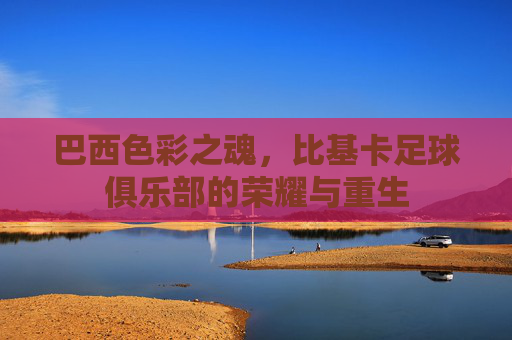 巴西色彩之魂,比基卡足球俱乐部的荣耀与重生
