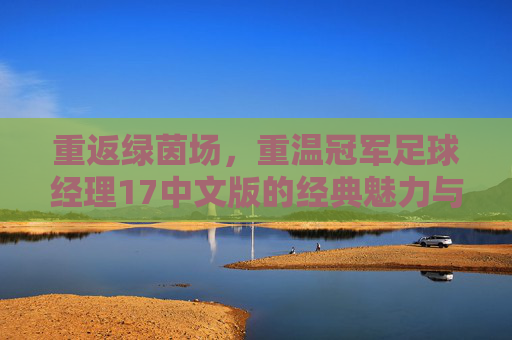 重返绿茵场,重温冠军足球经理17中文版的经典魅力与不朽传奇