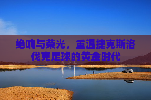 绝响与荣光,重温捷克斯洛伐克足球的黄金时代