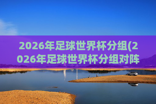 2026年足球世界杯分组(2026年足球世界杯分组对阵图)