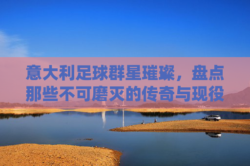 意大利足球群星璀璨,盘点那些不可磨灭的传奇与现役名将