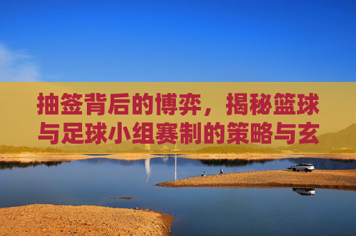 抽签背后的博弈,揭秘篮球与足球小组赛制的策略与玄机