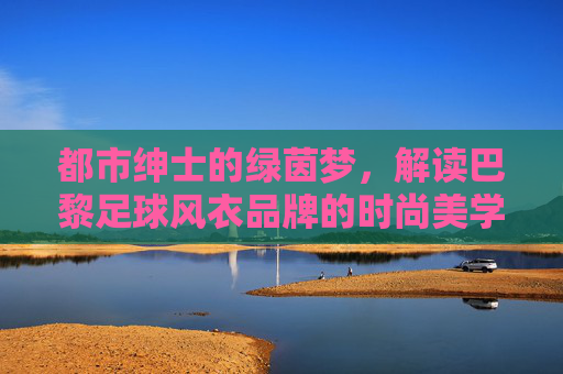 都市绅士的绿茵梦,解读巴黎足球风衣品牌的时尚美学