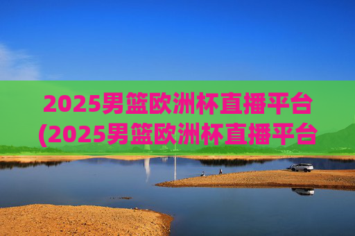 2025男篮欧洲杯直播平台(2025男篮欧洲杯直播平台有哪些)