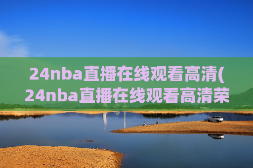 24nba直播在线观看高清(24nba直播在线观看高清荣誉冠名播出)