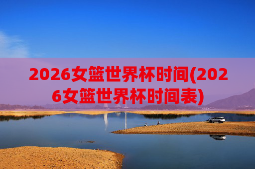 2026女篮世界杯时间(2026女篮世界杯时间表)