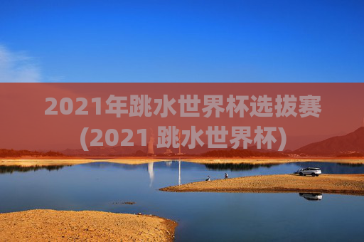 2021年跳水世界杯选拔赛(2021 跳水世界杯)