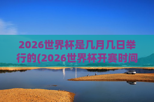 2026世界杯是几月几日举行的(2026世界杯开赛时间)