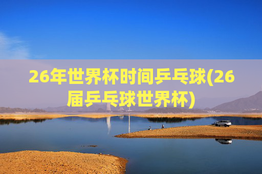 26年世界杯时间乒乓球(26届乒乓球世界杯)