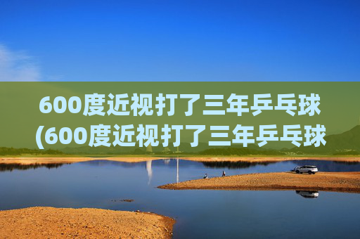 600度近视打了三年乒乓球(600度近视打了三年乒乓球能好吗)