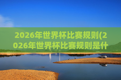 2026年世界杯比赛规则(2026年世界杯比赛规则是什么)