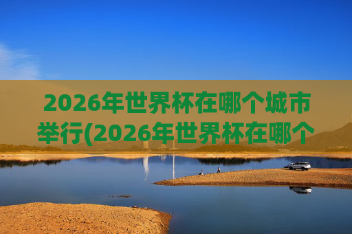 2026年世界杯在哪个城市举行(2026年世界杯在哪个城市举行呢)