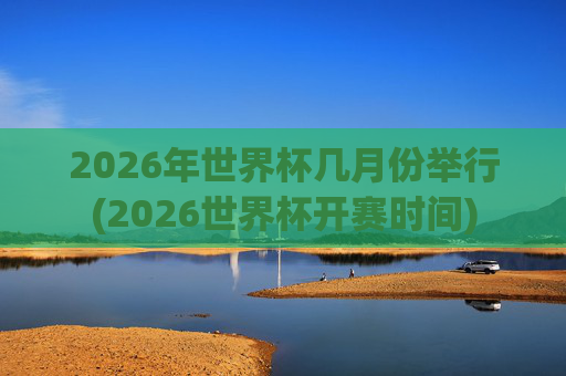 2026年世界杯几月份举行(2026世界杯开赛时间)