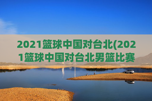 2021篮球中国对台北(2021篮球中国对台北男篮比赛)