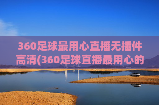 360足球最用心直播无插件高清(360足球直播最用心的)