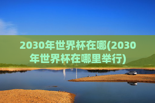 2030年世界杯在哪(2030年世界杯在哪里举行)