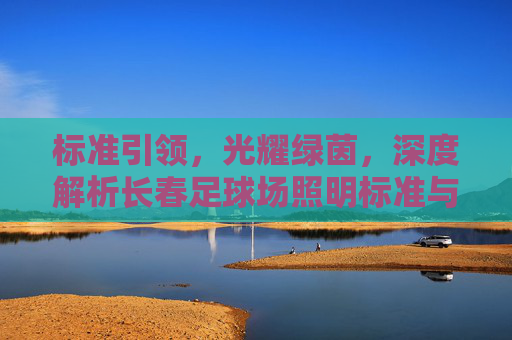 标准引领,光耀绿茵,深度解析长春足球场照明标准与建设规范