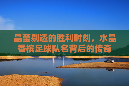 晶莹剔透的胜利时刻，水晶香槟足球队名背后的传奇