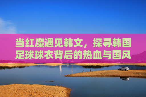 当红魔遇见韩文,探寻韩国足球球衣背后的热血与国风
