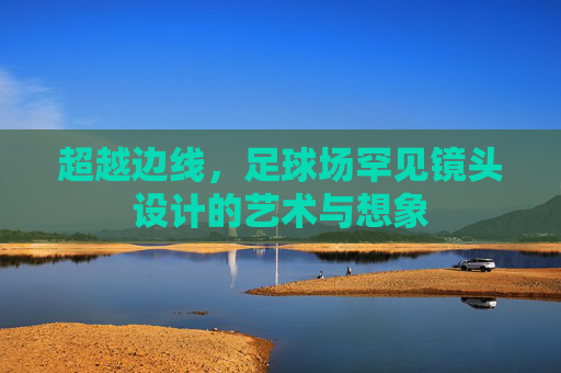 超越边线,足球场罕见镜头设计的艺术与想象
