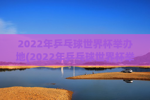 2022年乒乓球世界杯举办地(2022年乒乓球世界杯举办地点)