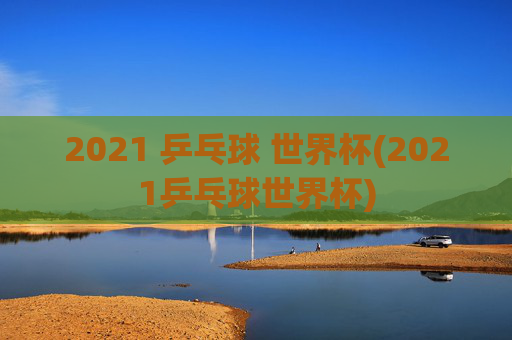 2021 乒乓球 世界杯(2021乒乓球世界杯)