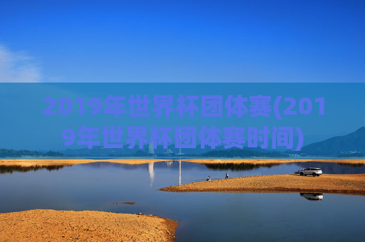 2019年世界杯团体赛(2019年世界杯团体赛时间)