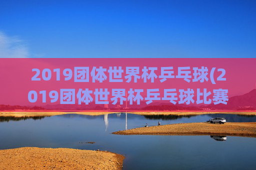 2019团体世界杯乒乓球(2019团体世界杯乒乓球比赛孙颖莎)