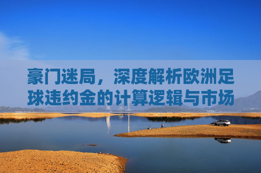 豪门迷局,深度解析欧洲足球违约金的计算逻辑与市场博弈
