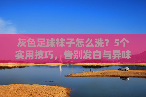 灰色足球袜子怎么洗?5个实用技巧,告别发白与异味