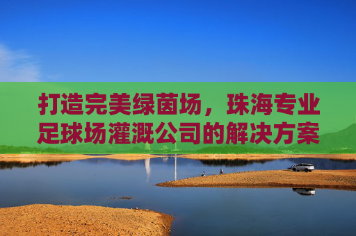 打造完美绿茵场,珠海专业足球场灌溉公司的解决方案与核心优势