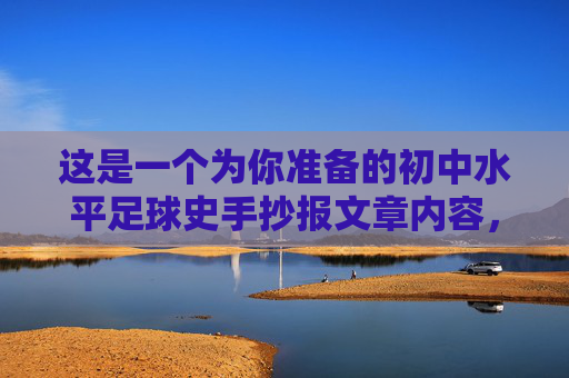 这是一个为你准备的初中水平足球史手抄报文章内容，语言通俗易懂，结构清晰，非常适合作为手抄报的文字素材