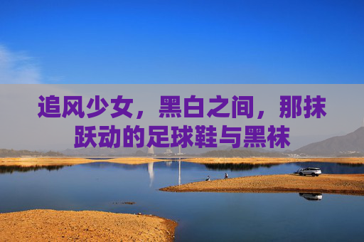 追风少女,黑白之间,那抹跃动的足球鞋与黑袜