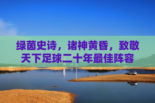 绿茵史诗，诸神黄昏，致敬天下足球二十年最佳阵容