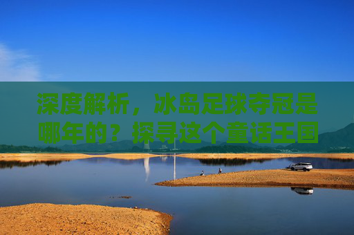 深度解析,冰岛足球夺冠是哪年的?探寻这个童话王国的足球梦想
