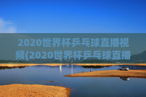 2020世界杯乒乓球直播视频(2020世界杯乒乓球直播视频回放)