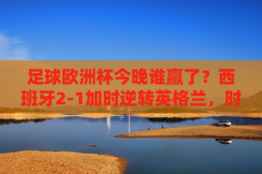 足球欧洲杯今晚谁赢了?西班牙2-1加时逆转英格兰,时隔12年再捧德劳内杯!