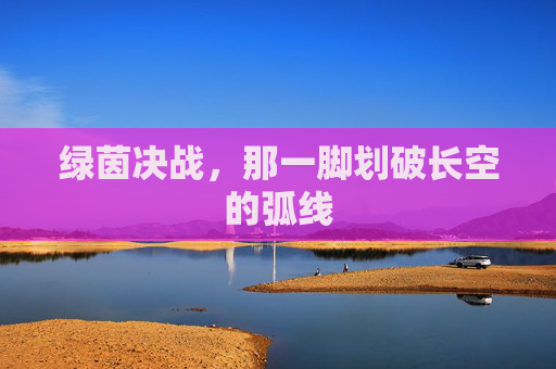 绿茵决战,那一脚划破长空的弧线
