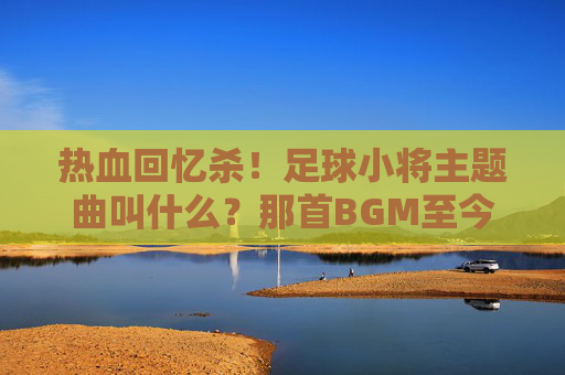 热血回忆杀!足球小将主题曲叫什么?那首BGM至今仍燃爆全场