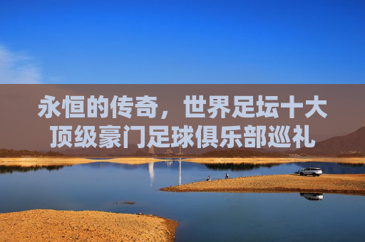 永恒的传奇,世界足坛十大顶级豪门足球俱乐部巡礼
