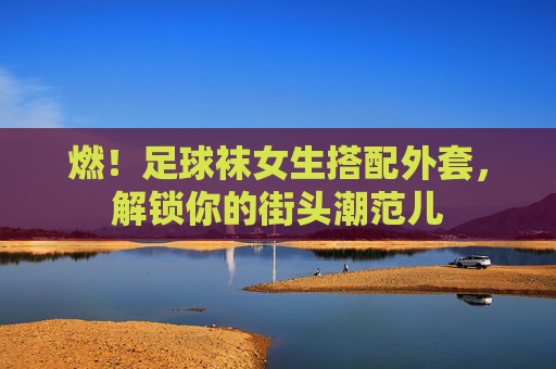燃!足球袜女生搭配外套,解锁你的街头潮范儿
