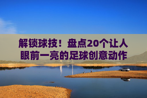 解锁球技!盘点20个让人眼前一亮的足球创意动作