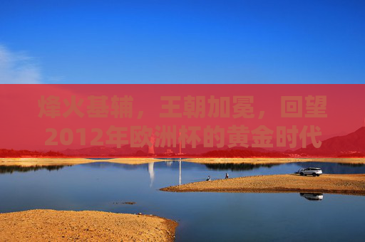 烽火基辅,王朝加冕,回望2012年欧洲杯的黄金时代
