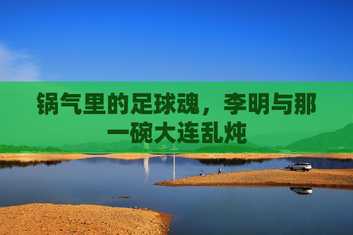 锅气里的足球魂,李明与那一碗大连乱炖