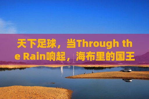 天下足球,当Through the Rain响起,海布里的国王穿越雨幕而来