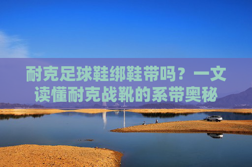 耐克足球鞋绑鞋带吗?一文读懂耐克战靴的系带奥秘