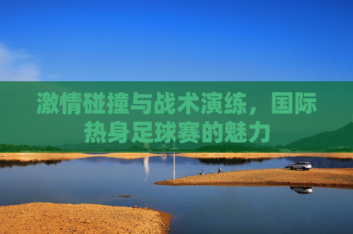 激情碰撞与战术演练,国际热身足球赛的魅力
