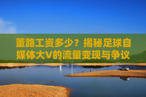 董路工资多少?揭秘足球自媒体大V的流量变现与争议