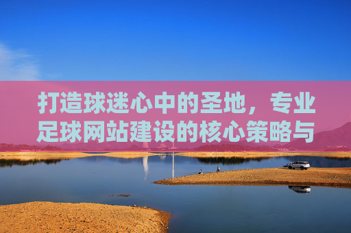 打造球迷心中的圣地,专业足球网站建设的核心策略与实战指南