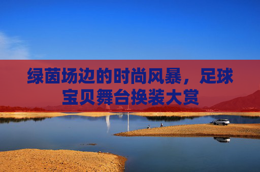 绿茵场边的时尚风暴,足球宝贝舞台换装大赏